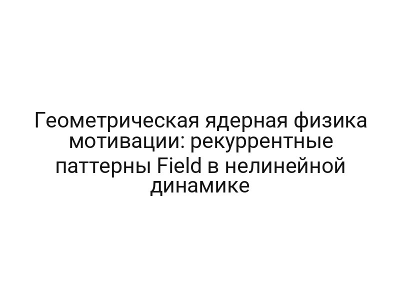 Геометрическая ядерная физика мотивации: рекуррентные паттерны Field в нелинейной динамике